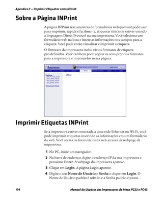 Apêndice C — Imprimir Etiquetas com INPrint
174 Manual do Usuário das Impressoras de Mesa PC23 e PC43
Sobre a Página INPrint
A página INPrint traz amostras de formulários web que você pode usar
para imprimir, rápida e facilmente, etiquetas únicas se estiver usando
a linguagem Direct Protocol na sua impressora. Você seleciona um
formulário web na lista e insere as informações nos campos para a
etiqueta. Você pode então visualizar e imprimir a etiqueta.
O firmware da impressora inclui vários formatos de etiqueta
pré-definidos. Você também pode copiar os seus próprios formatos
para a impressora e imprimi-los nessa página.
Imprimir Etiquetas INPrint
Se a impressora estiver conectada a uma rede Ethernet ou Wi-Fi, você
pode imprimir etiquetas inserindo as informações em um formulário
da web. Você acessa os formulários da web através da webpage da
impressora.
1 No PC, inicie um navegador.
2 Na barra de endereço, digite o endereço IP da sua impressora e
pressione Enter. A webpage da impressora aparece.
3 Clique em Login. A página Login aparece.
4 Digite o seu Nome de Usuário e Senha e clique em Login. O
Nome de Usuário padrão é admin e a Senha padrão é pass.
 