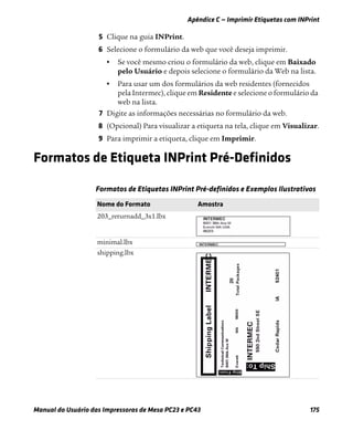 Apêndice C — Imprimir Etiquetas com INPrint
Manual do Usuário das Impressoras de Mesa PC23 e PC43 175
5 Clique na guia INPrint.
6 Selecione o formulário da web que você deseja imprimir.
• Se você mesmo criou o formulário da web, clique em Baixado
pelo Usuário e depois selecione o formulário da Web na lista.
• Para usar um dos formulários da web residentes (fornecidos
pela Intermec), clique em Residente e selecione o formulário da
web na lista.
7 Digite as informações necessárias no formulário da web.
8 (Opcional) Para visualizar a etiqueta na tela, clique em Visualizar.
9 Para imprimir a etiqueta, clique em Imprimir.
Formatos de Etiqueta INPrint Pré-Definidos
Formatos de Etiquetas INPrint Pré-definidos e Exemplos Ilustrativos
Nome do Formato Amostra
203_returnadd_3x1.lbx
minimal.lbx
shipping.lbx
 