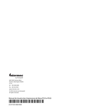 6001 36th Avenue West
Everett, Washington 98203
U.S.A.
tel 425.348.2600
fax 425.355.9551
www.intermec.com
© 2014 Intermec by Honeywell
All rights reserved.
by Honeywell
Manual do Usuário das Impressoras de Mesa PC23 e PC43
*935-060-005*
P/N 935-060-005
 
