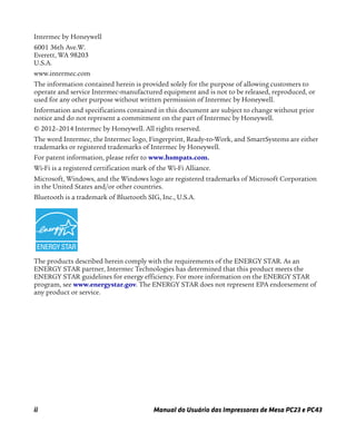 ii Manual do Usuário das Impressoras de Mesa PC23 e PC43
Intermec by Honeywell
6001 36th Ave.W.
Everett, WA 98203
U.S.A.
www.intermec.com
The information contained herein is provided solely for the purpose of allowing customers to
operate and service Intermec-manufactured equipment and is not to be released, reproduced, or
used for any other purpose without written permission of Intermec by Honeywell.
Information and specifications contained in this document are subject to change without prior
notice and do not represent a commitment on the part of Intermec by Honeywell.
© 2012–2014 Intermec by Honeywell. All rights reserved.
The word Intermec, the Intermec logo, Fingerprint, Ready-to-Work, and SmartSystems are either
trademarks or registered trademarks of Intermec by Honeywell.
For patent information, please refer to www.hsmpats.com
Wi-Fi is a registered certification mark of the Wi-Fi Alliance.
Microsoft, Windows, and the Windows logo are registered trademarks of Microsoft Corporation
in the United States and/or other countries.
Bluetooth is a trademark of Bluetooth SIG, Inc., U.S.A.
The products described herein comply with the requirements of the ENERGY STAR. As an
ENERGY STAR partner, Intermec Technologies has determined that this product meets the
ENERGY STAR guidelines for energy efficiency. For more information on the ENERGY STAR
program, see www.energystar.gov. The ENERGY STAR does not represent EPA endorsement of
any product or service.
 