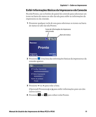 Capítulo 1 — Sobre as Impressoras
Manual do Usuário das Impressoras de Mesa PC23 e PC43 11
Exibir Informações Básicas da Impressora e de Conexão
Na tela Pronto, use os botões do painel de controle para selecionar um
ícone na barra de status no alto da tela para exibir as informações da
impressora ou da conexão.
1 Pressione qualquer tecla de seta para selecionar os ícones na barra
de status no alto da tela Pronto.
2 Pressione . Uma lista das informações básicas da impressora e da
conexão aparece.
3 Pressione ou para rolar a lista.
(Opcional) Pressione ou para exibir informações para um dos
outros ícones.
4 Pressione ou para voltar à tela Pronto.
Fingerprint
10.200.27.89
04/01/2014
12:00
®
Pronto
Nº Config. Impressora
Nº Série Impressora:
Nome do produto:
Imprimindo
A0000000000000002
S0000000411
PC43t
 
