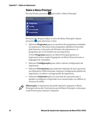 Capítulo 1 — Sobre as Impressoras
12 Manual do Usuário das Impressoras de Mesa PC23 e PC43
Sobre o Menu Principal
Na tela Pronto, pressione para exibir o Menu Principal.
Pressione e para realçar os itens do Menu Principal e depois
pressione para selecionar o item:
• Selecione Programas para ver uma lista dos programas instalados
na impressora. Esta lista inclui programas utilitários fornecidos
pela Intermec como parte do firmware da impressora e os
programas que você instalou na sua impressora.
O item Programas aparece no Menu Principal apenas se a
impressora estiver usado Fingerprint ou Direct Protocol como a
linguagem de comandos.
• Selecione Configurações para exibir a alterar configurações da
impressora.
• Selecione Ferramentas para imprimir etiquetas de teste, gerenciar
um dispositivo USB conectado, restaurar configurações padrão da
impressora, ou salvar e carregar perfis da impressora.
• Selecione Assistentes para ver uma lista de assistentes que o
ajudam a configurar a impressão ou a comunicação, ou calibrar os
sensores de mídia.
Menu Principal
Programas
Config.
Ferramentas
Assistentes
Observação: A impressora não pode imprimir enquanto o Menu
Principal está na tela. Você precisa sair do Menu Principal e voltar para
a tela Pronto para começar a imprimir.
 