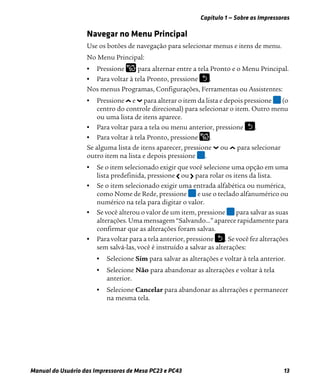 Capítulo 1 — Sobre as Impressoras
Manual do Usuário das Impressoras de Mesa PC23 e PC43 13
Navegar no Menu Principal
Use os botões de navegação para selecionar menus e itens de menu.
No Menu Principal:
• Pressione para alternar entre a tela Pronto e o Menu Principal.
• Para voltar à tela Pronto, pressione .
Nos menus Programas, Configurações, Ferramentas ou Assistentes:
• Pressione e para alterar o item da lista e depois pressione (o
centro do controle direcional) para selecionar o item. Outro menu
ou uma lista de itens aparece.
• Para voltar para a tela ou menu anterior, pressione .
• Para voltar à tela Pronto, pressione .
Se alguma lista de itens aparecer, pressione ou para selecionar
outro item na lista e depois pressione .
• Se o item selecionado exigir que você selecione uma opção em uma
lista predefinida, pressione ou para rolar os itens da lista.
• Se o item selecionado exigir uma entrada alfabética ou numérica,
como Nome de Rede, pressione e use o teclado alfanumérico ou
numérico na tela para digitar o valor.
• Se você alterou o valor de um item, pressione para salvar as suas
alterações. Uma mensagem “Salvando...” aparece rapidamente para
confirmar que as alterações foram salvas.
• Para voltar para a tela anterior, pressione . Se você fez alterações
sem salvá-las, você é instruído a salvar as alterações:
• Selecione Sim para salvar as alterações e voltar à tela anterior.
• Selecione Não para abandonar as alterações e voltar à tela
anterior.
• Selecione Cancelar para abandonar as alterações e permanecer
na mesma tela.
 