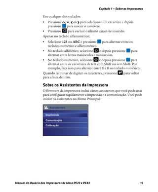 Capítulo 1 — Sobre as Impressoras
Manual do Usuário das Impressoras de Mesa PC23 e PC43 15
Em qualquer dos teclados:
• Pressione , , ou para selecionar um caractere e depois
pressione para inserir o caractere.
• Pressione para excluir o último caractere inserido.
Apenas no teclado alfanumérico:
• Selecione 123 ou ABC e pressione para alternar entre os
teclados numérico e alfanumérico.
• No teclado alfabético, selecione e depois pressione para
alternar entre letras maiúsculas e minúsculas.
• No teclado numérico, selecione e depois pressione para
alternar entre os caracteres de tela com Shift ou sem Shift. Por
exemplo, faça isso para alternar entre $ e # no teclado numérico.
Quando terminar de digitar os caracteres, pressione para voltar
para a lista de itens.
Sobre os Assistentes da Impressora
O firmware da impressora inclui vários assistentes que você pode usar
para configurar rapidamente a impressão e a comunicação. Você pode
iniciar os assistentes no Menu Principal.
Assistentes
Imprimindo
Comunicação
Calibração
 