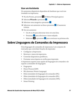 Capítulo 1 — Sobre as Impressoras
Manual do Usuário das Impressoras de Mesa PC23 e PC43 17
Usar um Assistente
Os assistentes disponíveis dependem do hardware que você tem
instalado na impressora.
1 Na tela Pronto, pressione . O Menu Principal aparece.
2 SelecioneWizards e pressione .
3 Selecione uma categoria e pressione .
4 Selecione um assistente na lista e pressione . O assistente
começa.
5 Em um assistente:
• Use ou para selecionar itens em uma lista.
• Pressione para selecionar o item realçado.
• Selecione e pressione para continuar na próxima tela.
Sobre Linguagens de Comandos da Impressora
Uma linguagem de comandos de impressora é um conjunto de
instruções que controlam funções da impressão:
• Configurar a Impressora.
• Retornar o status da impressora.
• Controlar dispositivos periféricos.
• Formatar uma etiqueta ou recibo para impressão.
A impressora suporta essas opções de linguagens de comandos e de
suporte a simulador de linguagem:
• Fingerprint
• Direct Protocol (DP)
• IPL (Intermec Printer Language)
• ESim (simulador de linguagem de comandos EPL)
• ZSim (simulador de linguagem de comandos ZPL)
• DSim (simulador de linguagem de comandos DPL)
• Smart Printing
 