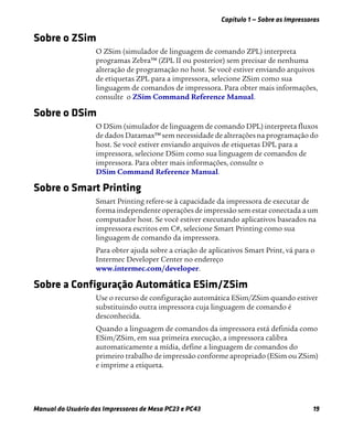 Capítulo 1 — Sobre as Impressoras
Manual do Usuário das Impressoras de Mesa PC23 e PC43 19
Sobre o ZSim
O ZSim (simulador de linguagem de comando ZPL) interpreta
programas Zebra™ (ZPL II ou posterior) sem precisar de nenhuma
alteração de programação no host. Se você estiver enviando arquivos
de etiquetas ZPL para a impressora, selecione ZSim como sua
linguagem de comandos de impressora. Para obter mais informações,
consulte o ZSim Command Reference Manual.
Sobre o DSim
O DSim (simulador de linguagem de comando DPL) interpreta fluxos
de dados Datamax™ sem necessidade de alterações na programação do
host. Se você estiver enviando arquivos de etiquetas DPL para a
impressora, selecione DSim como sua linguagem de comandos de
impressora. Para obter mais informações, consulte o
DSim Command Reference Manual.
Sobre o Smart Printing
Smart Printing refere-se à capacidade da impressora de executar de
forma independente operações de impressão sem estar conectada a um
computador host. Se você estiver executando aplicativos baseados na
impressora escritos em C#, selecione Smart Printing como sua
linguagem de comando da impressora.
Para obter ajuda sobre a criação de aplicativos Smart Print, vá para o
Intermec Developer Center no endereço
www.intermec.com/developer.
Sobre a Configuração Automática ESim/ZSim
Use o recurso de configuração automática ESim/ZSim quando estiver
substituindo outra impressora cuja linguagem de comando é
desconhecida.
Quando a linguagem de comandos da impressora está definida como
ESim/ZSim, em sua primeira execução, a impressora calibra
automaticamente a mídia, define a linguagem de comandos do
primeiro trabalho de impressão conforme apropriado (ESim ou ZSim)
e imprime a etiqueta.
 