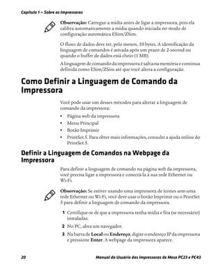 Capítulo 1 — Sobre as Impressoras
20 Manual do Usuário das Impressoras de Mesa PC23 e PC43
O fluxo de dados deve ter, pelo menos, 10 bytes. A identificação da
linguagem de comandos é ativada após um prazo de 2-second ou
quando o buffer de dados está cheio (1 MB).
A linguagem de comando da impressora é salva na memória e continua
definida como ESim/ZSim até que você altera a configuração.
Como Definir a Linguagem de Comando da
Impressora
Você pode usar um desses métodos para alterar a linguagem de
comando da impressora:
• Página web da impressora
• Menu Principal
• Botão Imprimir
• PrintSet 5. Para obter mais informações, consulte a ajuda online do
PrintSet 5.
Definir a Linguagem de Comandos na Webpage da
Impressora
Para definir a linguagem de comando na página web da impressora,
você precisa ligar a impressora e conectá-la à sua rede Ethernet ou
Wi-Fi.
1 Certifique-se de que a impressora tenha mídia e fita (se necessário)
instaladas.
2 No PC, abra um navegador.
3 Na barra de Local ou Endereço, digite o endereço IP da impressora
e pressione Enter. A webpage da impressora aparece.
Observação: Carregue a mídia antes de ligar a impressora, pois ela
calibra automaticamente a mídia quando iniciada no modo de
configuração automática ESim/ZSim.
Observação: Se estiver usando uma impressora de ícones sem uma
rede Ethernet ou Wi-Fi, você deve usar o botão Imprimir ou o PrintSet
5 para definir a linguagem de comando da impressora.
 