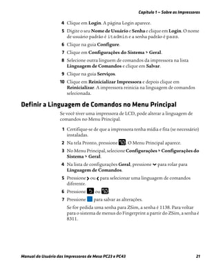 Capítulo 1 — Sobre as Impressoras
Manual do Usuário das Impressoras de Mesa PC23 e PC43 21
4 Clique em Login. A página Login aparece.
5 Digite o seu Nome de Usuário e Senha e clique em Login. O nome
de usuário padrão é itadmin e a senha padrão é pass.
6 Clique na guia Configure.
7 Clique em Configurações do Sistema > Geral.
8 Selecione outra linguem de comandos da impressora na lista
Linguagem de Comandos e clique em Salvar.
9 Clique na guia Serviços.
10 Clique em Reinicializar Impressora e depois clique em
Reinicializar. A impressora reinicia na linguagem de comandos
selecionada.
Definir a Linguagem de Comandos no Menu Principal
Se você tiver uma impressora de LCD, pode alterar a linguagem de
comandos no Menu Principal.
1 Certifique-se de que a impressora tenha mídia e fita (se necessário)
instaladas.
2 Na tela Pronto, pressione . O Menu Principal aparece.
3 No Menu Principal, selecione Configurações > Configurações do
Sistema > Geral.
4 Na lista de configurações Geral, pressione para rolar para
Linguagem de Comandos.
5 Pressione ou para selecionar uma linguagem de comandos
diferente.
6 Pressione ou .
7 Pressione para salvar as alterações.
Se for pedida uma senha para ZSim, a senha é 1138. Para voltar
para o sistema de menus do Fingerprint a partir do ZSim, a senha é
8311.
 