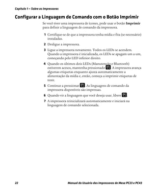 Capítulo 1 — Sobre as Impressoras
22 Manual do Usuário das Impressoras de Mesa PC23 e PC43
Configurar a Linguagem de Comando com o Botão Imprimir
Se você tiver uma impressora de ícones, pode usar o botão Imprimir
para definir a linguagem de comando da impressora.
1 Certifique-se de que a impressora tenha mídia e fita (se necessário)
instaladas.
2 Desligue a impressora.
3 Ligue a impressora novamente. Todos os LEDs se acendem.
Quando a impressora é inicializada, os LEDs se apagam um a um,
começando pelo LED inferior direito.
4 Quando os últimos dois LEDs (Manutenção e Bluetooth)
estiverem acesos, mantenha pressionado . A impressora avança
algumas etiquetas enquanto ajusta automaticamente a
alimentação da mídia e, então, começa a imprimir etiquetas de
teste.
5 Continue a pressionar . As linguagens de comando da
impressora disponíveis são impressas.
6 Quando vir a linguagem que você deseja usar, libere .
7 A impressora reinicializará automaticamente e iniciará na
linguagem de comando selecionada.
 