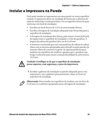 Capítulo 1 — Sobre as Impressoras
Manual do Usuário das Impressoras de Mesa PC23 e PC43 23
Instalar a Impressora na Parede
Você pode instalar as impressoras em uma parede ou outra superfície
vertical. A impressora dever ser instalada de forma que a abertura de
saída de mídia fique virada para baixo. Use as seguintes diretrizes para
selecionar um local de instalação:
• Escolha um local dentro de 1,5 m de uma tomada elétrica.
• Escolha a ferragem de instalação adequada (não fornecida) para a
superfície de instalação.
• A ferragem de instalação deve deixar, pelo menos, 6 mm (0,25 pol)
de espaço entre a superfície de instalação e o fim do parafuso. A
largura da cabeça do parafuso deve ter de 6 a 8 mm.
• A Intermec recomenda que você use parafusos de cabeça de cabeça
chata com as âncoras apropriadas para drywall ou para paredes de
cimento, bloco de concreto ou gesso. Se apenas parafusos para
madeira em superfícies de madeira e garanta que o parafuso seja
longo o suficiente para entrar a uma profundidade de, pelo menos,
12,5 mm.
1 Escolha o gabarito de instalação na parede adequado para a sua
impressora e use o gabarito para posicionar e fazer os furos na
superfície de instalação.
o: Certifique-se de que a superfície de instalação
possa suportar, com segurança, o peso da impressora.
Observação: Para instalar em superfícies de madeira, use um furo de
5 a 8 mm, ou conforme apropriado para a ferragem de instalação.
 
