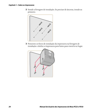 Capítulo 1 — Sobre as Impressoras
24 Manual do Usuário das Impressoras de Mesa PC23 e PC43
2 Instale a ferragem de instalação. Se precisar de âncoras, instale-as
primeiro.
3 Posicione os furos de instalação da impressora na ferragem de
instalação e deslize a impressora para baixo para travá-la no lugar.
 