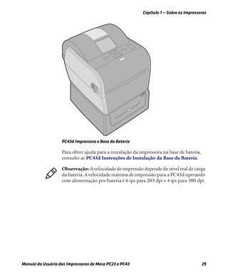 Capítulo 1 — Sobre as Impressoras
Manual do Usuário das Impressoras de Mesa PC23 e PC43 29
PC43d Impressora e Base da Bateria
Para obter ajuda para a instalação da impressora na base de bateria,
consulte as PC43d Instruções de Instalação da Base da Bateria.
Observação: A velocidade de impressão depende do nível real de carga
da bateria. A velocidade máxima de impressão para a PC43d operando
com alimentação por bateria é 6 ips para 203 dpi e 4 ips para 300 dpi.
 