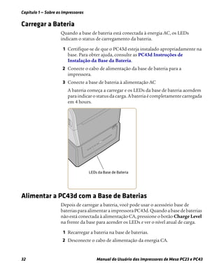 Capítulo 1 — Sobre as Impressoras
32 Manual do Usuário das Impressoras de Mesa PC23 e PC43
Carregar a Bateria
Quando a base de bateria está conectada à energia AC, os LEDs
indicam o status de carregamento da bateria.
1 Certifique-se de que o PC43d esteja instalado apropriadamente na
base. Para obter ajuda, consulte as PC43d Instruções de
Instalação da Base da Bateria.
2 Conecte o cabo de alimentação da base de bateria para a
impressora.
3 Conecte a base de bateria à alimentação AC
A bateria começa a carregar e os LEDs da base de bateria acendem
para indicar o status da carga. A bateria é completamente carregada
em 4 hours.
Alimentar a PC43d com a Base de Baterias
Depois de carregar a bateria, você pode usar o acessório base de
baterias para alimentar a impressora PC43d. Quando a base de baterias
não está conectada à alimentação CA, pressione o botão Charge Level
na frente da base para acender os LEDs e ver o nível atual de carga.
1 Recarregar a bateria na base de baterias.
2 Desconecte o cabo de alimentação da energia CA.
 