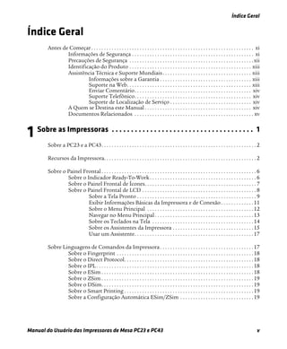 Índice Geral
Manual do Usuário das Impressoras de Mesa PC23 e PC43 v
Índice Geral
Antes de Começar. . . . . . . . . . . . . . . . . . . . . . . . . . . . . . . . . . . . . . . . . . . . . . . . . . . . . . . . . . . . . . . . xi
Informações de Segurança . . . . . . . . . . . . . . . . . . . . . . . . . . . . . . . . . . . . . . . . . . . . . . . . xi
Precauções de Segurança . . . . . . . . . . . . . . . . . . . . . . . . . . . . . . . . . . . . . . . . . . . . . . . . .xii
Identificação do Produto . . . . . . . . . . . . . . . . . . . . . . . . . . . . . . . . . . . . . . . . . . . . . . . . xiii
Assistência Técnica e Suporte Mundiais. . . . . . . . . . . . . . . . . . . . . . . . . . . . . . . . . . . xiii
Informações sobre a Garantia . . . . . . . . . . . . . . . . . . . . . . . . . . . . . . . . . . . . xiii
Suporte na Web. . . . . . . . . . . . . . . . . . . . . . . . . . . . . . . . . . . . . . . . . . . . . . . . . xiii
Enviar Comentário. . . . . . . . . . . . . . . . . . . . . . . . . . . . . . . . . . . . . . . . . . . . . . xiv
Suporte Telefônico. . . . . . . . . . . . . . . . . . . . . . . . . . . . . . . . . . . . . . . . . . . . . . xiv
Suporte de Localização de Serviço . . . . . . . . . . . . . . . . . . . . . . . . . . . . . . . . xiv
A Quem se Destina este Manual . . . . . . . . . . . . . . . . . . . . . . . . . . . . . . . . . . . . . . . . . . xiv
Documentos Relacionados . . . . . . . . . . . . . . . . . . . . . . . . . . . . . . . . . . . . . . . . . . . . . . . xv
1 Sobre as Impressoras . . . . . . . . . . . . . . . . . . . . . . . . . . . . . . . . . . . . . 1
Sobre a PC23 e a PC43. . . . . . . . . . . . . . . . . . . . . . . . . . . . . . . . . . . . . . . . . . . . . . . . . . . . . . . . . . . . . 2
Recursos da Impressora. . . . . . . . . . . . . . . . . . . . . . . . . . . . . . . . . . . . . . . . . . . . . . . . . . . . . . . . . . . . 2
Sobre o Painel Frontal . . . . . . . . . . . . . . . . . . . . . . . . . . . . . . . . . . . . . . . . . . . . . . . . . . . . . . . . . . . . . 6
Sobre o Indicador Ready-To-Work. . . . . . . . . . . . . . . . . . . . . . . . . . . . . . . . . . . . . . . . . . 6
Sobre o Painel Frontal de Ícones. . . . . . . . . . . . . . . . . . . . . . . . . . . . . . . . . . . . . . . . . . . . 7
Sobre o Painel Frontal de LCD . . . . . . . . . . . . . . . . . . . . . . . . . . . . . . . . . . . . . . . . . . . . . 8
Sobre a Tela Pronto . . . . . . . . . . . . . . . . . . . . . . . . . . . . . . . . . . . . . . . . . . . . . . . 9
Exibir Informações Básicas da Impressora e de Conexão. . . . . . . . . . . . .11
Sobre o Menu Principal . . . . . . . . . . . . . . . . . . . . . . . . . . . . . . . . . . . . . . . . . .12
Navegar no Menu Principal . . . . . . . . . . . . . . . . . . . . . . . . . . . . . . . . . . . . . . .13
Sobre os Teclados na Tela . . . . . . . . . . . . . . . . . . . . . . . . . . . . . . . . . . . . . . . .14
Sobre os Assistentes da Impressora . . . . . . . . . . . . . . . . . . . . . . . . . . . . . . . .15
Usar um Assistente. . . . . . . . . . . . . . . . . . . . . . . . . . . . . . . . . . . . . . . . . . . . . . .17
Sobre Linguagens de Comandos da Impressora. . . . . . . . . . . . . . . . . . . . . . . . . . . . . . . . . . . . .17
Sobre o Fingerprint . . . . . . . . . . . . . . . . . . . . . . . . . . . . . . . . . . . . . . . . . . . . . . . . . . . . . .18
Sobre o Direct Protocol. . . . . . . . . . . . . . . . . . . . . . . . . . . . . . . . . . . . . . . . . . . . . . . . . . .18
Sobre o IPL. . . . . . . . . . . . . . . . . . . . . . . . . . . . . . . . . . . . . . . . . . . . . . . . . . . . . . . . . . . . . .18
Sobre o ESim . . . . . . . . . . . . . . . . . . . . . . . . . . . . . . . . . . . . . . . . . . . . . . . . . . . . . . . . . . . .18
Sobre o ZSim . . . . . . . . . . . . . . . . . . . . . . . . . . . . . . . . . . . . . . . . . . . . . . . . . . . . . . . . . . . .19
Sobre o DSim. . . . . . . . . . . . . . . . . . . . . . . . . . . . . . . . . . . . . . . . . . . . . . . . . . . . . . . . . . . .19
Sobre o Smart Printing . . . . . . . . . . . . . . . . . . . . . . . . . . . . . . . . . . . . . . . . . . . . . . . . . . .19
Sobre a Configuração Automática ESim/ZSim . . . . . . . . . . . . . . . . . . . . . . . . . . . . .19
 