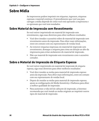 Capítulo 2 — Configurar a Impressora
36 Manual do Usuário das Impressoras de Mesa PC23 e PC43
Sobre Mídia
As impressoras podem imprimir em etiquetas, ingressos, etiquetas
espessas e material contínuo. O procedimento que você usa para
carregar a mídia depende de como você está operando a impressora e
os opcionais que você tem instalados.
Sobre Material de Impressão sem Revestimento
Se você estiver imprimindo em material de impressão sem
revestimento, siga essas diretrizes para obter melhores resultados:
• Você deve instalar o acessório rolete de material de impressão sem
revestimento antes da impressão. Para obter mais informações,
entre em contato com seu representante de vendas local.
• Ao remover etiquetas impressas em material de impressão sem
revestimento, destaque a etiqueta para cima em direção ao alto da
impressora para evitar atolamento do material de impressão.
• Não use material de impressão sem revestimento com o acessório
cortador.
Sobre o Material de Impressão de Etiqueta Espessa
Se você estiver imprimindo em material de impressão de etiqueta
espessa, siga essas diretrizes para obter melhores resultados:
• Você deve instalar as molas para material de impressão espesso
antes da impressão. Para obter mais informações, entre em contato
com seu representante de vendas local.
• Depois de instalar as molas para material de impressão espesso,
ajuste as configurações de Media Sensitivity e Darkness para obter
a melhor qualidade de impressão.
• Para aumentar a vida útil do cabeçote de impressão, a Intermec
recomenda que você instale as molas originais ao imprimir outros
tipos de material de impressão.
 