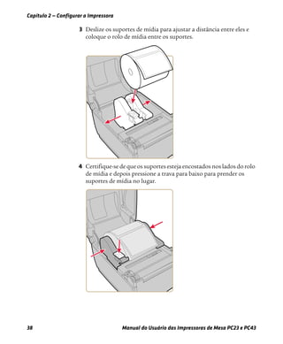 Capítulo 2 — Configurar a Impressora
38 Manual do Usuário das Impressoras de Mesa PC23 e PC43
3 Deslize os suportes de mídia para ajustar a distância entre eles e
coloque o rolo de mídia entre os suportes.
4 Certifique-se de que os suportes esteja encostados nos lados do rolo
de mídia e depois pressione a trava para baixo para prender os
suportes de mídia no lugar.
 