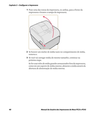 Capítulo 2 — Configurar a Impressora
40 Manual do Usuário das Impressoras de Mesa PC23 e PC43
1 Puxe uma das travas da impressora, ou ambas, para a frente da
impressora e levante a tampa da impressora.
2 Se houver um núcleo de mídia vazio no compartimento de mídia,
remova-o.
3 Se você vai carregar mídia do mesmo tamanho, continue na
próxima etapa.
Se for usar rolos de mídia grandes armazenados fora da impressora,
como em um suporte de mídia externo, alimente a mídia através da
abertura de alimentação de mídia externa.
 