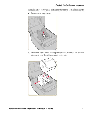 Capítulo 2 — Configurar a Impressora
Manual do Usuário das Impressoras de Mesa PC23 e PC43 41
Para ajustar os suportes de mídia a um tamanho de mídia diferente:
a Puxe a trava para cima.
b Deslize os suportes de mídia para ajustar a distância entre eles e
coloque o rolo de mídia entre os suportes.
 