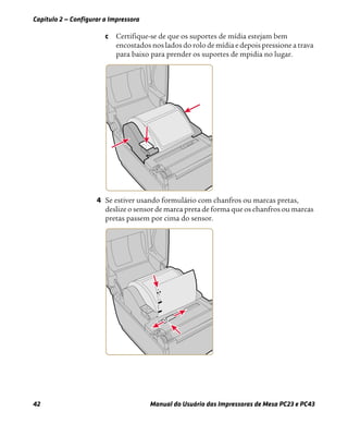 Capítulo 2 — Configurar a Impressora
42 Manual do Usuário das Impressoras de Mesa PC23 e PC43
c Certifique-se de que os suportes de mídia estejam bem
encostados nos lados do rolo de mídia e depois pressione a trava
para baixo para prender os suportes de mpidia no lugar.
4 Se estiver usando formulário com chanfros ou marcas pretas,
deslize o sensor de marca preta de forma que os chanfros ou marcas
pretas passem por cima do sensor.
 