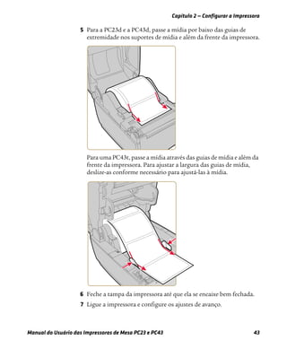 Capítulo 2 — Configurar a Impressora
Manual do Usuário das Impressoras de Mesa PC23 e PC43 43
5 Para a PC23d e a PC43d, passe a mídia por baixo das guias de
extremidade nos suportes de mídia e além da frente da impressora.
Para uma PC43t, passe a mídia através das guias de mídia e além da
frente da impressora. Para ajustar a largura das guias de mídia,
deslize-as conforme necessário para ajustá-las à mídia.
6 Feche a tampa da impressora até que ela se encaixe bem fechada.
7 Ligue a impressora e configure os ajustes de avanço.
 