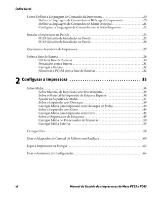Índice Geral
vi Manual do Usuário das Impressoras de Mesa PC23 e PC43
Como Definir a Linguagem de Comando da Impressora. . . . . . . . . . . . . . . . . . . . . . . . . . . . .20
Definir a Linguagem de Comandos na Webpage da Impressora . . . . . . . . . . . . . .20
Definir a Linguagem de Comandos no Menu Principal. . . . . . . . . . . . . . . . . . . . . .21
Configurar a Linguagem de Comando com o Botão Imprimir . . . . . . . . . . . . . . .22
Instalar a Impressora na Parede . . . . . . . . . . . . . . . . . . . . . . . . . . . . . . . . . . . . . . . . . . . . . . . . . . .23
PC23 Gabarito de Instalação na Parede . . . . . . . . . . . . . . . . . . . . . . . . . . . . . . . . . . . .25
PC43 Gabarito de Instalação na Parede . . . . . . . . . . . . . . . . . . . . . . . . . . . . . . . . . . . .26
Opcionais e Acessórios da Impressora. . . . . . . . . . . . . . . . . . . . . . . . . . . . . . . . . . . . . . . . . . . . . .27
Sobre a Base de Bateria . . . . . . . . . . . . . . . . . . . . . . . . . . . . . . . . . . . . . . . . . . . . . . . . . . . . . . . . . . .28
LEDs da Base de Baterias . . . . . . . . . . . . . . . . . . . . . . . . . . . . . . . . . . . . . . . . . . . . . . . . .30
Precauções com a Bateria . . . . . . . . . . . . . . . . . . . . . . . . . . . . . . . . . . . . . . . . . . . . . . . . .31
Carregar a Bateria . . . . . . . . . . . . . . . . . . . . . . . . . . . . . . . . . . . . . . . . . . . . . . . . . . . . . . . .32
Alimentar a PC43d com a Base de Baterias . . . . . . . . . . . . . . . . . . . . . . . . . . . . . . . . .32
2 Configurar a Impressora . . . . . . . . . . . . . . . . . . . . . . . . . . . . . . . . . 35
Sobre Mídia . . . . . . . . . . . . . . . . . . . . . . . . . . . . . . . . . . . . . . . . . . . . . . . . . . . . . . . . . . . . . . . . . . . . .36
Sobre Material de Impressão sem Revestimento. . . . . . . . . . . . . . . . . . . . . . . . . . . . .36
Sobre o Material de Impressão de Etiqueta Espessa . . . . . . . . . . . . . . . . . . . . . . . . .36
Ajustar os Suportes de Mídia. . . . . . . . . . . . . . . . . . . . . . . . . . . . . . . . . . . . . . . . . . . . . .37
Sobre a Impressão com Destaque. . . . . . . . . . . . . . . . . . . . . . . . . . . . . . . . . . . . . . . . . .39
Carregar Mídia para Impressão com Destaque de Mídia . . . . . . . . . . . . . . . . . . . . .39
Sobre a Impressão com Corte . . . . . . . . . . . . . . . . . . . . . . . . . . . . . . . . . . . . . . . . . . . . .44
Carregar Mídia para Impressão com Corte . . . . . . . . . . . . . . . . . . . . . . . . . . . . . . . . .45
Sobre o Dispensador de Etiquetas . . . . . . . . . . . . . . . . . . . . . . . . . . . . . . . . . . . . . . . . .49
Carregar Mídia no Dispensador de Etiquetas . . . . . . . . . . . . . . . . . . . . . . . . . . . . . . .50
Carregar Mídia Externa. . . . . . . . . . . . . . . . . . . . . . . . . . . . . . . . . . . . . . . . . . . . . . . . . . .55
Carregar Fita . . . . . . . . . . . . . . . . . . . . . . . . . . . . . . . . . . . . . . . . . . . . . . . . . . . . . . . . . . . . . . . . . . . .56
Usar o Adaptador de Carretel de Ribbon sem Ranhura . . . . . . . . . . . . . . . . . . . . . . . . . . . . . .60
Ligar a Impressora na Energia . . . . . . . . . . . . . . . . . . . . . . . . . . . . . . . . . . . . . . . . . . . . . . . . . . . . .63
Usar o Assistente de Configuração. . . . . . . . . . . . . . . . . . . . . . . . . . . . . . . . . . . . . . . . . . . . . . . . .64
 