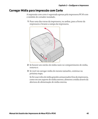 Capítulo 2 — Configurar a Impressora
Manual do Usuário das Impressoras de Mesa PC23 e PC43 45
Carregar Mídia para Impressão com Corte
A impressão com corte é suportada apenas pela impressora PC43 com
o módulo de cortador instalado.
1 Puxe uma das travas da impressora, ou ambas, para a frente da
impressora e levante a tampa da impressora.
2 Se houver um núcleo de mídia vazio no compartimento de mídia,
remova-o.
3 Se você vai carregar mídia do mesmo tamanho, continue na
próxima etapa.
Se for usar rolos de mídia grandes armazenados fora da impressora,
como em um suporte de mídia externo, alimente a mídia através da
abertura de alimentação de mídia externa.
 