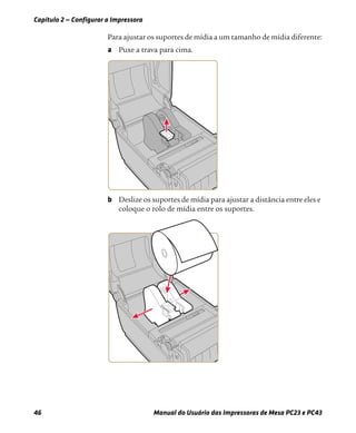 Capítulo 2 — Configurar a Impressora
46 Manual do Usuário das Impressoras de Mesa PC23 e PC43
Para ajustar os suportes de mídia a um tamanho de mídia diferente:
a Puxe a trava para cima.
b Deslize os suportes de mídia para ajustar a distância entre eles e
coloque o rolo de mídia entre os suportes.
 