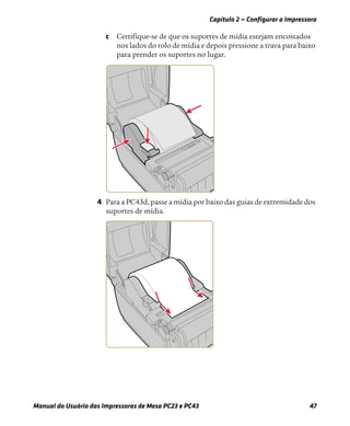 Capítulo 2 — Configurar a Impressora
Manual do Usuário das Impressoras de Mesa PC23 e PC43 47
c Certifique-se de que os suportes de mídia estejam encostados
nos lados do rolo de mídia e depois pressione a trava para baixo
para prender os suportes no lugar.
4 Para a PC43d, passe a mídia por baixo das guias de extremidade dos
suportes de mídia.
 