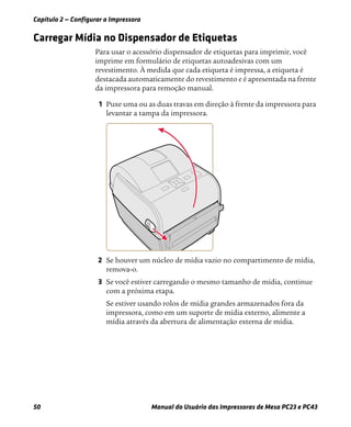 Capítulo 2 — Configurar a Impressora
50 Manual do Usuário das Impressoras de Mesa PC23 e PC43
Carregar Mídia no Dispensador de Etiquetas
Para usar o acessório dispensador de etiquetas para imprimir, você
imprime em formulário de etiquetas autoadesivas com um
revestimento. À medida que cada etiqueta é impressa, a etiqueta é
destacada automaticamente do revestimento e é apresentada na frente
da impressora para remoção manual.
1 Puxe uma ou as duas travas em direção à frente da impressora para
levantar a tampa da impressora.
2 Se houver um núcleo de mídia vazio no compartimento de mídia,
remova-o.
3 Se você estiver carregando o mesmo tamanho de mídia, continue
com a próxima etapa.
Se estiver usando rolos de mídia grandes armazenados fora da
impressora, como em um suporte de mídia externo, alimente a
mídia através da abertura de alimentação externa de mídia.
 