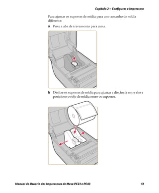Capítulo 2 — Configurar a Impressora
Manual do Usuário das Impressoras de Mesa PC23 e PC43 51
Para ajustar os suportes de mídia para um tamanho de mídia
diferente:
a Puxe a aba de travamento para cima.
b Deslize os suportes de mídia para ajustar a distância entre eles e
posicione o rolo de mídia entre os suportes.
 