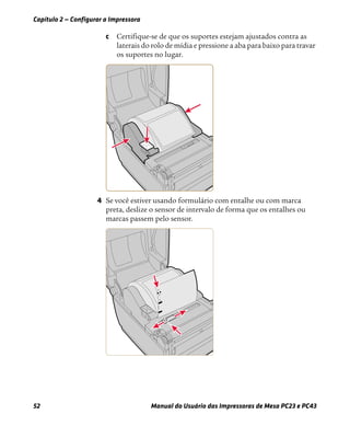 Capítulo 2 — Configurar a Impressora
52 Manual do Usuário das Impressoras de Mesa PC23 e PC43
c Certifique-se de que os suportes estejam ajustados contra as
laterais do rolo de mídia e pressione a aba para baixo para travar
os suportes no lugar.
4 Se você estiver usando formulário com entalhe ou com marca
preta, deslize o sensor de intervalo de forma que os entalhes ou
marcas passem pelo sensor.
 