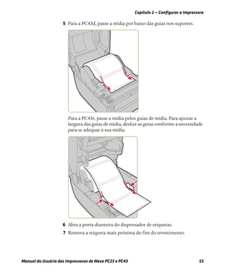 Capítulo 2 — Configurar a Impressora
Manual do Usuário das Impressoras de Mesa PC23 e PC43 53
5 Para a PC43d, passe a mídia por baixo das guias nos suportes.
Para a PC43t, passe a mídia pelos guias de mídia. Para ajustar a
largura das guias de mídia, deslize as guias conforme a necessidade
para se adequar à sua mídia.
6 Abra a porta dianteira do dispensador de etiquetas.
7 Remova a etiqueta mais próxima do fim do revestimento.
 