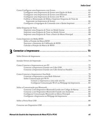 Índice Geral
Manual do Usuário das Impressoras de Mesa PC23 e PC43 vii
Como Configurar uma Impressora com Ícones . . . . . . . . . . . . . . . . . . . . . . . . . . . . . . . . . . . . .64
Configurar uma Impressora de Ícones sem Opção de Rede. . . . . . . . . . . . . . . . . . .65
Configurar uma Impressora de Ícones com Ethernet . . . . . . . . . . . . . . . . . . . . . . . .65
Configurar uma Impressora de Ícones com Wi-Fi . . . . . . . . . . . . . . . . . . . . . . . . . . .66
Calibrar a Alimentação de Mídia e Imprimir Etiquetas de Teste de
Impressão na Impressora de Ícones . . . . . . . . . . . . . . . . . . . . . . . . . . . . . . . . . . . . .66
Configurar a Linguagem de Comando com o Botão Imprimir . . . . . . . . . . . . . . .67
Sobre Etiquetas de Teste . . . . . . . . . . . . . . . . . . . . . . . . . . . . . . . . . . . . . . . . . . . . . . . . . . . . . . . . . .67
Imprimir uma Etiqueta de Teste no Modo Iniciar . . . . . . . . . . . . . . . . . . . . . . . . . . .68
Imprimir uma Etiqueta de Teste no Modo Ocioso . . . . . . . . . . . . . . . . . . . . . . . . . .68
Imprimir uma Etiqueta de Teste a Partir do Menu Principal . . . . . . . . . . . . . . . . .68
Como Imprimir em Mídia RFID. . . . . . . . . . . . . . . . . . . . . . . . . . . . . . . . . . . . . . . . . . . . . . . . . . .69
Sobre a Posição da Marca RFID . . . . . . . . . . . . . . . . . . . . . . . . . . . . . . . . . . . . . . . . . . .70
Executar o Assistente de Calibração de RFID . . . . . . . . . . . . . . . . . . . . . . . . . . . . . . .70
Calcular a Posição da Marca de RFID . . . . . . . . . . . . . . . . . . . . . . . . . . . . . . . . . . . . . .71
3 Conectar a Impressora . . . . . . . . . . . . . . . . . . . . . . . . . . . . . . . . . . . 73
Sobre Drivers de Impressora . . . . . . . . . . . . . . . . . . . . . . . . . . . . . . . . . . . . . . . . . . . . . . . . . . . . . .74
Instalar Drivers de Impressão . . . . . . . . . . . . . . . . . . . . . . . . . . . . . . . . . . . . . . . . . . . . . . . . . . . . .74
Como Conectar a Impressora ao seu PC. . . . . . . . . . . . . . . . . . . . . . . . . . . . . . . . . . . . . . . . . . . .75
Conectar a Impressora Usando um Cabo USB . . . . . . . . . . . . . . . . . . . . . . . . . . . . . .76
Conectar a Impressora Usando um Cabo Serial ou Paralelo . . . . . . . . . . . . . . . . . .77
Como Conectar a Impressora à Sua Rede. . . . . . . . . . . . . . . . . . . . . . . . . . . . . . . . . . . . . . . . . . .78
Conectar a Impressora a uma Rede Ethernet. . . . . . . . . . . . . . . . . . . . . . . . . . . . . . . .78
Sobre Comunicação por Wi-Fi . . . . . . . . . . . . . . . . . . . . . . . . . . . . . . . . . . . . . . . . . . . .79
Conecte a impressora a uma rede sem fio. . . . . . . . . . . . . . . . . . . . . . . . . . .80
Configurar Comunicação Wi-Fi na Webpage da Impressora . . . . . . . . .82
Sobre a Comunicação por Bluetooth. . . . . . . . . . . . . . . . . . . . . . . . . . . . . . . . . . . . . . . . . . . . . . .83
Conectar a um Dispositivo Bluetooth Lendo um Código de Barras . . . . . . . . . . .84
Conectar a um Dispositivo Bluetooth Usando um Assistente . . . . . . . . . . . . . . . .85
Configurar Comunicação Bluetooth no Menu Principal. . . . . . . . . . . . . . . . . . . . .86
Configurar a Impressora na Webpage da Impressora . . . . . . . . . . . . . . . . . . . . . . . .86
Sobre a Porta Host USB . . . . . . . . . . . . . . . . . . . . . . . . . . . . . . . . . . . . . . . . . . . . . . . . . . . . . . . . . .88
Conectar um Dispositivo USB . . . . . . . . . . . . . . . . . . . . . . . . . . . . . . . . . . . . . . . . . . . . . . . . . . . .88
 