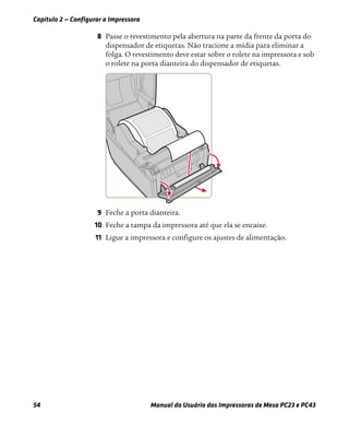 Capítulo 2 — Configurar a Impressora
54 Manual do Usuário das Impressoras de Mesa PC23 e PC43
8 Passe o revestimento pela abertura na parte da frente da porta do
dispensador de etiquetas. Não tracione a mídia para eliminar a
folga. O revestimento deve estar sobre o rolete na impressora e sob
o rolete na porta dianteira do dispensador de etiquetas.
9 Feche a porta dianteira.
10 Feche a tampa da impressora até que ela se encaixe.
11 Ligue a impressora e configure os ajustes de alimentação.
 