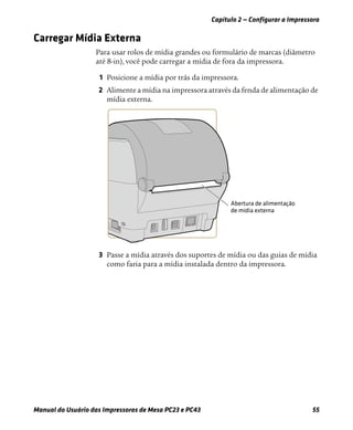Capítulo 2 — Configurar a Impressora
Manual do Usuário das Impressoras de Mesa PC23 e PC43 55
Carregar Mídia Externa
Para usar rolos de mídia grandes ou formulário de marcas (diâmetro
até 8-in), você pode carregar a mídia de fora da impressora.
1 Posicione a mídia por trás da impressora.
2 Alimente a mídia na impressora através da fenda de alimentação de
mídia externa.
3 Passe a mídia através dos suportes de mídia ou das guias de mídia
como faria para a mídia instalada dentro da impressora.
 