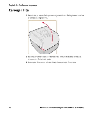 Capítulo 2 — Configurar a Impressora
56 Manual do Usuário das Impressoras de Mesa PC23 e PC43
Carregar Fita
1 Pressione as travas da impressora para a frente da impressora e abra
a tampa da impressora.
2 Se houver um núcleo de fita vazio no compartimento de mídia,
remova-o e deixe-o de lado.
3 Remova e descarte o núcleo de recebimento de fita cheio.
 