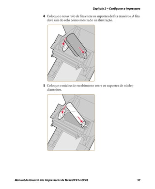Capítulo 2 — Configurar a Impressora
Manual do Usuário das Impressoras de Mesa PC23 e PC43 57
4 Coloque o novo rolo de fita entre os suportes de fita traseiros. A fita
deve sair do rolo como mostrado na ilustração.
5 Coloque o núcleo de recebimento entre os suportes de núcleo
dianteiros.
 