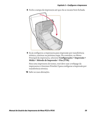Capítulo 2 — Configurar a Impressora
Manual do Usuário das Impressoras de Mesa PC23 e PC43 59
8 Feche a tampa da impressora até que ela se encaixe bem fechada.
9 Se já configurou a impressora para impressão por transferência
térmica, continue na próxima etapa. Do contrário, no Menu
Principal da impressora, selecione Configurações > Impressão >
Mídia > Método de Impressão > Fita (TTR).
Para uma impressora de ícones, você deve usar a webpage da
impressora e o Intermec PrintSet 5 para configurar a impressão por
transferência térmica.
10 Salve as suas alterações.
 
