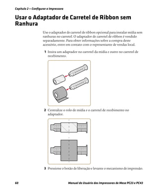 Capítulo 2 — Configurar a Impressora
60 Manual do Usuário das Impressoras de Mesa PC23 e PC43
Usar o Adaptador de Carretel de Ribbon sem
Ranhura
Use o adaptador de carretel de ribbon opcional para instalar mídia sem
ranhuras no carretel. O adaptador de carretel de ribbon é vendido
separadamente. Para obter informações sobre a compra deste
acessório, entre em contato com o representante de vendas local.
1 Insira um adaptador no carretel da mídia e outro no carretel de
recebimento.
2 Centralize o rolo de mídia e o carretel de recebimento no
adaptador.
3 Pressione o botão de liberação e levante o mecanismo de impressão.
 