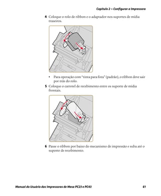Capítulo 2 — Configurar a Impressora
Manual do Usuário das Impressoras de Mesa PC23 e PC43 61
4 Coloque o rolo de ribbon e o adaptador nos suportes de mídia
traseiros.
• Para operação com “tinta para fora” (padrão), o ribbon deve sair
por trás do rolo.
5 Coloque o carretel de recebimento entre os suporte de mídia
frontais.
6 Passe o ribbon por baixo do mecanismo de impressão e suba até o
suporte de recebimento.
 