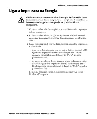 Capítulo 2 — Configurar a Impressora
Manual do Usuário das Impressoras de Mesa PC23 e PC43 63
Ligar a Impressora na Energia
1 Conecte o adaptador de energia à porta de alimentação na parte de
trás da impressora.
2 Conecte o adaptador à energia AC. Quando o adaptador estiver
conectado à energia AC, o LED verde do adaptador acende e fica
aceso.
3 Ligue o interruptor de energia da impressora. Quando a impressora
é inicializada:
• uma barra de andamento aparece na tela da impressora de LCD.
Quando a impressora acaba a inicialização, a tela Pronto
aparece e o indicador azul de Ready-to-Work™ acende e
permanece aceso.
• os ícones acendem e depois apagam, um de cada vez, no painel
de ícones. Quando a impressora acaba a inicialização, a tela
Ready aparece e o indicador azul de Ready-to-Work™ acende e
permanece aceso.
Se alguma condição que impeça a impressão ocorrer, a luz de
Ready-to-Work pisca.
: Use apenas o adaptador de energia AC fornecido com a
impressora. O uso de um adaptador de energia não fornecido pela
Intermec anula a garantia do produto e pode danificar a
impressora.
 