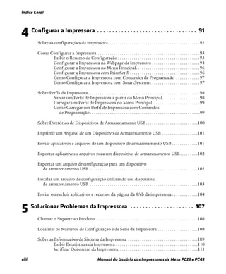 Índice Geral
viii Manual do Usuário das Impressoras de Mesa PC23 e PC43
4 Configurar a Impressora . . . . . . . . . . . . . . . . . . . . . . . . . . . . . . . . . 91
Sobre as configurações da impressora. . . . . . . . . . . . . . . . . . . . . . . . . . . . . . . . . . . . . . . . . . . . . .92
Como Configurar a Impressora . . . . . . . . . . . . . . . . . . . . . . . . . . . . . . . . . . . . . . . . . . . . . . . . . . .93
Exibir o Resumo de Configuração . . . . . . . . . . . . . . . . . . . . . . . . . . . . . . . . . . . . . . . . .93
Configurar a Impressora na Webpage da Impressora . . . . . . . . . . . . . . . . . . . . . . . .94
Configurar a Impressora no Menu Principal. . . . . . . . . . . . . . . . . . . . . . . . . . . . . . . .96
Configurar a Impressora com PrintSet 5 . . . . . . . . . . . . . . . . . . . . . . . . . . . . . . . . . . .96
Como Configurar a Impressora com Comandos de Programação . . . . . . . . . . . .97
Como Configurar a Impressora com SmartSystems . . . . . . . . . . . . . . . . . . . . . . . . .97
Sobre Perfis da Impressora. . . . . . . . . . . . . . . . . . . . . . . . . . . . . . . . . . . . . . . . . . . . . . . . . . . . . . . .98
Salvar um Perfil de Impressora a partir do Menu Principal. . . . . . . . . . . . . . . . . . .98
Carregar um Perfil de Impressora no Menu Principal. . . . . . . . . . . . . . . . . . . . . . . .99
Como Carregar um Perfil de Impressora com Comandos
de Programação . . . . . . . . . . . . . . . . . . . . . . . . . . . . . . . . . . . . . . . . . . . . . . . . . . . . . . .99
Sobre Diretórios de Dispositivos de Armazenamento USB . . . . . . . . . . . . . . . . . . . . . . . . . .100
Imprimir um Arquivo de um Dispositivo de Armazenamento USB . . . . . . . . . . . . . . . . . .101
Enviar aplicativos e arquivos de um dispositivo de armazenamento USB . . . . . . . . . . . . .101
Exportar aplicativos e arquivos para um dispositivo de armazenamento USB. . . . . . . . .102
Exportar um arquivo de configuração para um dispositivo
de armazenamento USB . . . . . . . . . . . . . . . . . . . . . . . . . . . . . . . . . . . . . . . . . . . . . . . . . . . . . .102
Instalar um arquivo de configuração utilizando um dispositivo
de armazenamento USB . . . . . . . . . . . . . . . . . . . . . . . . . . . . . . . . . . . . . . . . . . . . . . . . . . . . . .103
Enviar ou excluir aplicativos e recursos da página da Web da impressora . . . . . . . . . . . . .104
5 Solucionar Problemas da Impressora . . . . . . . . . . . . . . . . . . . . . 107
Chamar o Suporte ao Produto . . . . . . . . . . . . . . . . . . . . . . . . . . . . . . . . . . . . . . . . . . . . . . . . . . .108
Localizar os Números de Configuração e de Série da Impressora . . . . . . . . . . . . . . . . . . . .109
Sobre as Informações de Sistema da Impressora . . . . . . . . . . . . . . . . . . . . . . . . . . . . . . . . . . .109
Exibir Estatísticas da Impressora . . . . . . . . . . . . . . . . . . . . . . . . . . . . . . . . . . . . . . . . .110
Verificar Odômetro da Impressora. . . . . . . . . . . . . . . . . . . . . . . . . . . . . . . . . . . . . . . .111
 