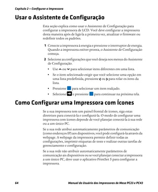 Capítulo 2 — Configurar a Impressora
64 Manual do Usuário das Impressoras de Mesa PC23 e PC43
Usar o Assistente de Configuração
Esta seção explica como usar o Assistente de Configuração para
configurar a impressora de LCD. Você deve configurar a impressora
desta maneira após de ligá-la a primeira vez, atualizar o firmware ou
redefinir todos os padrões.
1 Conecte a impressora à energia e pressione o interruptor de energia.
Quando a impressora estiver pronta, o Assistente de Configuração
começa.
2 Selecione as configurações que você deseja nos menus do Assistente
de Configuração.
• Use ou para selecionar itens diferentes em uma lista.
• Se o item selecionado exigir que você selecione uma opção em
uma lista predefinida, pressione ou para rolar os itens da
lista.
• Pressione para selecionar um item realçado.
• Selecione e pressione para continuar na próxima tela.
Como Configurar uma Impressora com Ícones
Se a sua impressora tem um painel frontal de ícones, siga estas
diretrizes para conectá-la e configurá-la. O modo de configurar uma
impressora com ícones depende de você planejar conectá-la à sua rede
ou a um único PC.
Se a sua rede atribui automaticamente parâmetros de comunicação
(como endereços IP) aos dispositivos,você pode configurá-la através da
webpage. A webpage da impressora permite definir todas as
configurações, imprimir etiquetas de teste e realizar outras tarefas de
gerenciamento e configuração.
Se a sua rede não atribuir automaticamente parâmetros de
comunicação ais dispositivos ou se você planejar conectar a impressora
a um único PC, deve usar o aplicativo PrintSet 5 para configurar a
impressora.
 