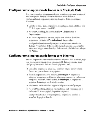 Capítulo 2 — Configurar a Impressora
Manual do Usuário das Impressoras de Mesa PC23 e PC43 65
Configurar uma Impressora de Ícones sem Opção de Rede
Siga este procedimento para configurar uma impressora de ícones que
não tem opções de rede Ethernet ou Wi-Fi. Você define as
configurações da impressora através do driver de impressora do
Windows.
1 Certifique-se de que a impressora esteja ligada e conectada ao seu
PC desktop com um cabo USB.
2 No seu PC desktop, selecione Iniciar > Dispositivos e
Impressoras.
3 Na seção Impressoras e Faxes, clique com o botão direito na
impressora e selecione Preferências de impressão.
Você pode alterar as configurações da impressora na caixa de
diálogo Preferências de Impressão. Para obter mais informações
sobre as configurações do driver de impressão do Windows, clique
em Ajuda.
Configurar uma Impressora de Ícones com Ethernet
Se a sua impressora de ícones incluir uma opção de rede Ethernet, siga
este procedimento para obter o endereço IP da impressora e fazer
configurações através da interface de página da web.
1 Conecte a impressora à sua rede Ethernet e ligue a impressora.
Espere até que os ícones se apaguem.
2 Mantenha pressionado o botão Alimentação. A impressora
alimenta uma etiqueta. Quando a impressora começar e alimentar
a segunda etiqueta, solte o botão Alimentação. A impressora
imprime duas etiquetas de configuração.
3 Encontre o endereço IP na segunda etiqueta de configuração.
4 No seu PC desktop, abra um navegador da web e navegue até o
endereço IP. A webpage da impressora aparece.
Você pode definir as configurações da impressora usando a
interface de página da web.
 