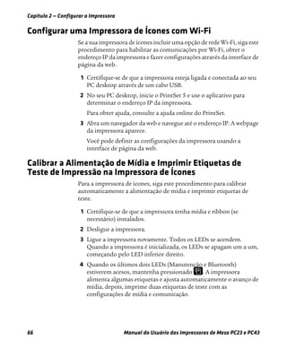Capítulo 2 — Configurar a Impressora
66 Manual do Usuário das Impressoras de Mesa PC23 e PC43
Configurar uma Impressora de Ícones com Wi-Fi
Se a sua impressora de ícones incluir uma opção de rede Wi-Fi, siga este
procedimento para habilitar as comunicações por Wi-Fi, obter o
endereço IP da impressora e fazer configurações através da interface de
página da web.
1 Certifique-se de que a impressora esteja ligada e conectada ao seu
PC desktop através de um cabo USB.
2 No seu PC desktop, inicie o PrintSet 5 e use o aplicativo para
determinar o endereço IP da impressora.
Para obter ajuda, consulte a ajuda online do PrintSet.
3 Abra um navegador da web e navegue até o endereço IP. A webpage
da impressora aparece.
Você pode definir as configurações da impressora usando a
interface de página da web.
Calibrar a Alimentação de Mídia e Imprimir Etiquetas de
Teste de Impressão na Impressora de Ícones
Para a impressora de ícones, siga este procedimento para calibrar
automaticamente a alimentação de mídia e imprimir etiquetas de
teste.
1 Certifique-se de que a impressora tenha mídia e ribbon (se
necessário) instalados.
2 Desligue a impressora.
3 Ligue a impressora novamente. Todos os LEDs se acendem.
Quando a impressora é inicializada, os LEDs se apagam um a um,
começando pelo LED inferior direito.
4 Quando os últimos dois LEDs (Manutenção e Bluetooth)
estiverem acesos, mantenha pressionado . A impressora
alimenta algumas etiquetas e ajusta automaticamente o avanço de
mídia, depois, imprime duas etiquetas de teste com as
configurações de mídia e comunicação.
 