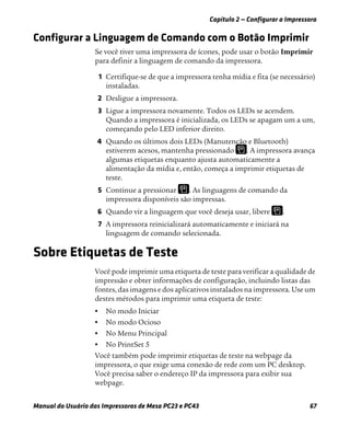 Capítulo 2 — Configurar a Impressora
Manual do Usuário das Impressoras de Mesa PC23 e PC43 67
Configurar a Linguagem de Comando com o Botão Imprimir
Se você tiver uma impressora de ícones, pode usar o botão Imprimir
para definir a linguagem de comando da impressora.
1 Certifique-se de que a impressora tenha mídia e fita (se necessário)
instaladas.
2 Desligue a impressora.
3 Ligue a impressora novamente. Todos os LEDs se acendem.
Quando a impressora é inicializada, os LEDs se apagam um a um,
começando pelo LED inferior direito.
4 Quando os últimos dois LEDs (Manutenção e Bluetooth)
estiverem acesos, mantenha pressionado . A impressora avança
algumas etiquetas enquanto ajusta automaticamente a
alimentação da mídia e, então, começa a imprimir etiquetas de
teste.
5 Continue a pressionar . As linguagens de comando da
impressora disponíveis são impressas.
6 Quando vir a linguagem que você deseja usar, libere .
7 A impressora reinicializará automaticamente e iniciará na
linguagem de comando selecionada.
Sobre Etiquetas de Teste
Você pode imprimir uma etiqueta de teste para verificar a qualidade de
impressão e obter informações de configuração, incluindo listas das
fontes, das imagens e dos aplicativos instalados na impressora. Use um
destes métodos para imprimir uma etiqueta de teste:
• No modo Iniciar
• No modo Ocioso
• No Menu Principal
• No PrintSet 5
Você também pode imprimir etiquetas de teste na webpage da
impressora, o que exige uma conexão de rede com um PC desktop.
Você precisa saber o endereço IP da impressora para exibir sua
webpage.
 