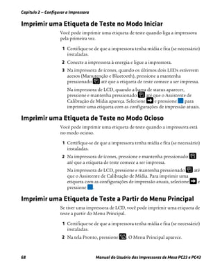 Capítulo 2 — Configurar a Impressora
68 Manual do Usuário das Impressoras de Mesa PC23 e PC43
Imprimir uma Etiqueta de Teste no Modo Iniciar
Você pode imprimir uma etiqueta de teste quando liga a impressora
pela primeira vez.
1 Certifique-se de que a impressora tenha mídia e fita (se necessário)
instaladas.
2 Conecte a impressora à energia e ligue a impressora.
3 Na impressora de ícones, quando os últimos dois LEDs estiverem
acesos (Manutenção e Bluetooth), pressione a mantenha
pressionado até que a etiqueta de teste comece a ser impressa.
Na impressora de LCD, quando a barra de status aparecer,
pressione e mantenha pressionado até que o Assistente de
Calibração de Mídia apareça. Selecione e pressione para
imprimir uma etiqueta com as configurações de impressão atuais.
Imprimir uma Etiqueta de Teste no Modo Ocioso
Você pode imprimir uma etiqueta de teste quando a impressora está
no modo ocioso.
1 Certifique-se de que a impressora tenha mídia e fita (se necessário)
instaladas.
2 Na impressora de ícones, pressione e mantenha pressionado
até que a etiqueta de teste comece a ser impressa.
Na impressora de LCD, pressione e mantenha pressionado até
que o Assistente de Calibração de Mídia. Para imprimir uma
etiqueta com as configurações de impressão atuais, selecione e
pressione .
Imprimir uma Etiqueta de Teste a Partir do Menu Principal
Se tiver uma impressora de LCD, você pode imprimir uma etiqueta de
teste a partir do Menu Principal.
1 Certifique-se de que a impressora tenha mídia e fita (se necessário)
instaladas.
2 Na tela Pronto, pressione . O Menu Principal aparece.
 