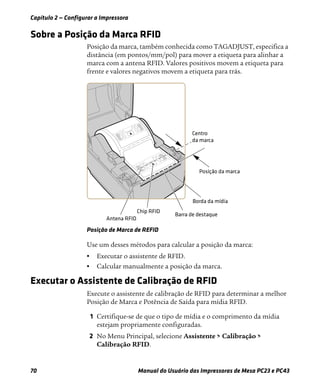 Capítulo 2 — Configurar a Impressora
70 Manual do Usuário das Impressoras de Mesa PC23 e PC43
Sobre a Posição da Marca RFID
Posição da marca, também conhecida como TAGADJUST, especifica a
distância (em pontos/mm/pol) para mover a etiqueta para alinhar a
marca com a antena RFID. Valores positivos movem a etiqueta para
frente e valores negativos movem a etiqueta para trás.
Posição de Marca de REFID
Use um desses métodos para calcular a posição da marca:
• Executar o assistente de RFID.
• Calcular manualmente a posição da marca.
Executar o Assistente de Calibração de RFID
Execute o assistente de calibração de RFID para determinar a melhor
Posição de Marca e Potência de Saída para mídia RFID.
1 Certifique-se de que o tipo de mídia e o comprimento da mídia
estejam propriamente configuradas.
2 No Menu Principal, selecione Assistente > Calibração >
Calibração RFID.
 
