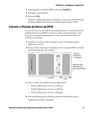 Capítulo 2 — Configurar a Impressora
Manual do Usuário das Impressoras de Mesa PC23 e PC43 71
3 Para habilitar o módulo RFID, selecione Habilitar.
4 Carregue a mídia RFID.
5 Selecione OK.
Quando a calibração estiver concluída, a impressora exibe a Posição
da Marca RFID e da Potência de Saída (apenas inlays UHF).
Calcular a Posição da Marca de RFID
Você pode executar um cálculo manual para obter uma estimativa da
posição da marca da RFID. Como esse valor é uma estimativa, você
pode precisar ajustar ligeiramente o valor calculado para obter os
melhores resultados.
1 Certifique-se de que Ajuste Inicial e Ajuste de Parada estejam
definidos como 0.
2 Meça o valor yChip, que é a distância entre o chip de RFID e a borda
da mídia alinhada com o picote.
3 Anote o valor de yAntDist da sua impressora:
• PC23d: 280 pontos, 35 mm, 1,378 pol
• PC43d: 260 pontos, 33 mm, 1,299 pol
• PC43t: 256 pontos, 32 mm, 1,260 pol
4 Use esta fórmula para calcular a posição estimada da marca:
TagPosition=yChip - yAntDist
 