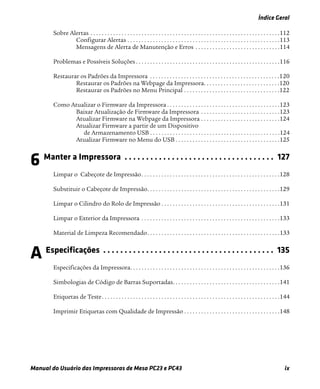Índice Geral
Manual do Usuário das Impressoras de Mesa PC23 e PC43 ix
Sobre Alertas . . . . . . . . . . . . . . . . . . . . . . . . . . . . . . . . . . . . . . . . . . . . . . . . . . . . . . . . . . . . . . . . . . .112
Configurar Alertas . . . . . . . . . . . . . . . . . . . . . . . . . . . . . . . . . . . . . . . . . . . . . . . . . . . . . .113
Mensagens de Alerta de Manutenção e Erros . . . . . . . . . . . . . . . . . . . . . . . . . . . . . .114
Problemas e Possíveis Soluções . . . . . . . . . . . . . . . . . . . . . . . . . . . . . . . . . . . . . . . . . . . . . . . . . . .116
Restaurar os Padrões da Impressora . . . . . . . . . . . . . . . . . . . . . . . . . . . . . . . . . . . . . . . . . . . . . .120
Restaurar os Padrões na Webpage da Impressora. . . . . . . . . . . . . . . . . . . . . . . . . . .120
Restaurar os Padrões no Menu Principal . . . . . . . . . . . . . . . . . . . . . . . . . . . . . . . . . .122
Como Atualizar o Firmware da Impressora . . . . . . . . . . . . . . . . . . . . . . . . . . . . . . . . . . . . . . . .123
Baixar Atualização de Firmware da Impressora . . . . . . . . . . . . . . . . . . . . . . . . . . . .123
Atualizar Firmware na Webpage da Impressora . . . . . . . . . . . . . . . . . . . . . . . . . . . .124
Atualizar Firmware a partir de um Dispositivo
de Armazenamento USB . . . . . . . . . . . . . . . . . . . . . . . . . . . . . . . . . . . . . . . . . . . . . .124
Atualizar Firmware no Menu do USB . . . . . . . . . . . . . . . . . . . . . . . . . . . . . . . . . . . . .125
6 Manter a Impressora . . . . . . . . . . . . . . . . . . . . . . . . . . . . . . . . . . . 127
Limpar o Cabeçote de Impressão. . . . . . . . . . . . . . . . . . . . . . . . . . . . . . . . . . . . . . . . . . . . . . . . .128
Substituir o Cabeçote de Impressão. . . . . . . . . . . . . . . . . . . . . . . . . . . . . . . . . . . . . . . . . . . . . . .129
Limpar o Cilindro do Rolo de Impressão . . . . . . . . . . . . . . . . . . . . . . . . . . . . . . . . . . . . . . . . . .131
Limpar o Exterior da Impressora . . . . . . . . . . . . . . . . . . . . . . . . . . . . . . . . . . . . . . . . . . . . . . . . .133
Material de Limpeza Recomendado. . . . . . . . . . . . . . . . . . . . . . . . . . . . . . . . . . . . . . . . . . . . . . .133
A Especificações . . . . . . . . . . . . . . . . . . . . . . . . . . . . . . . . . . . . . . . . 135
Especificações da Impressora. . . . . . . . . . . . . . . . . . . . . . . . . . . . . . . . . . . . . . . . . . . . . . . . . . . . .136
Simbologias de Código de Barras Suportadas. . . . . . . . . . . . . . . . . . . . . . . . . . . . . . . . . . . . . .141
Etiquetas de Teste. . . . . . . . . . . . . . . . . . . . . . . . . . . . . . . . . . . . . . . . . . . . . . . . . . . . . . . . . . . . . . .144
Imprimir Etiquetas com Qualidade de Impressão . . . . . . . . . . . . . . . . . . . . . . . . . . . . . . . . . .148
 
